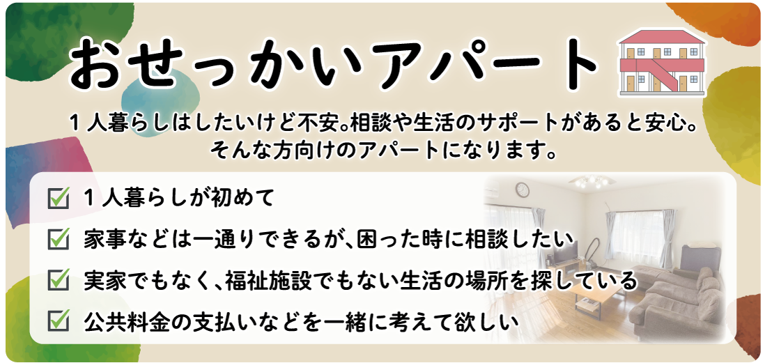 1人暮らしはしたいけど不安。相談や生活のサポートがあると安心。 そんな方向けのアパートになります。