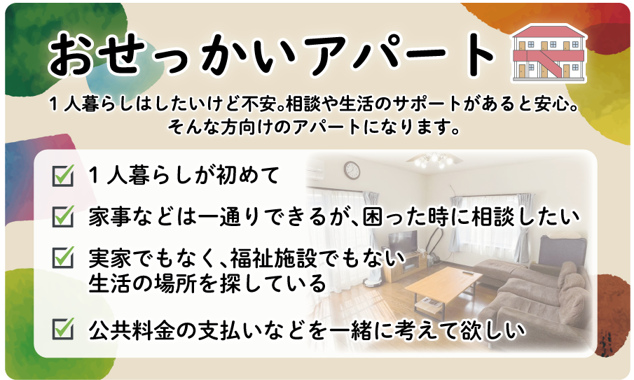 1人暮らしはしたいけど不安。相談や生活のサポートがあると安心。 そんな方向けのアパートになります。